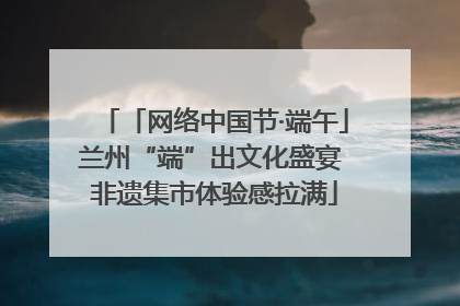 「网络中国节·端午」兰州“端”出文化盛宴 非遗集市体验感拉满