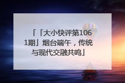 「大小快评第1061期」烟台端午，传统与现代交融共鸣