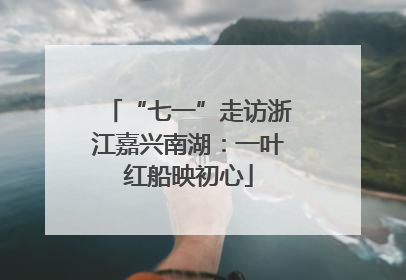 “七一”走访浙江嘉兴南湖：一叶红船映初心
