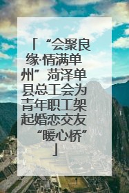 “会聚良缘·情满单州”菏泽单县总工会为青年职工架起婚恋交友“暖心桥”