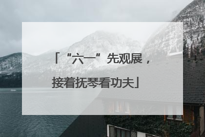 “六一”先观展，接着抚琴看功夫