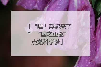 “哇！浮起来了” “国之重器”点燃科学梦