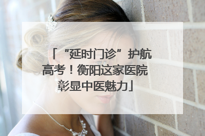 “延时门诊”护航高考！衡阳这家医院彰显中医魅力