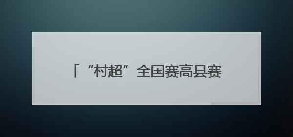 “村超”全国赛高县赛区圆满收官 小城与大赛实现“双向奔赴”