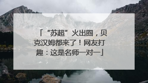 “苏超”火出圈，贝克汉姆都来了！网友打趣：这是名师一对一