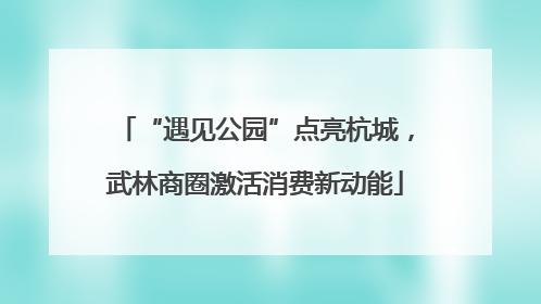 “遇见公园”点亮杭城，武林商圈激活消费新动能