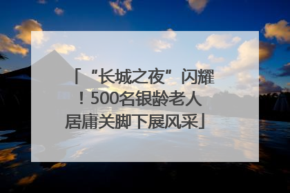 “长城之夜”闪耀！500名银龄老人居庸关脚下展风采