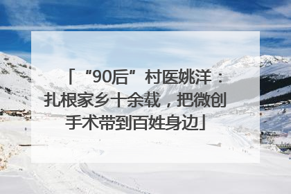 “90后”村医姚洋：扎根家乡十余载，把微创手术带到百姓身边