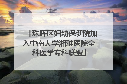 珠晖区妇幼保健院加入中南大学湘雅医院全科医学专科联盟