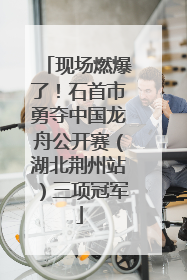 现场燃爆了！石首市勇夺中国龙舟公开赛（湖北荆州站）三项冠军
