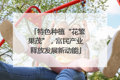 特色种植“花繁果茂”，富民产业释放发展新动能