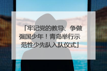 牢记党的教导、争做强国少年！青岛举行示范性少先队入队仪式