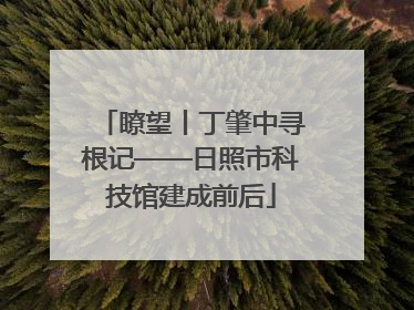 瞭望丨丁肇中寻根记——日照市科技馆建成前后