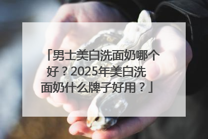 男士美白洗面奶哪个好？2025年美白洗面奶什么牌子好用？
