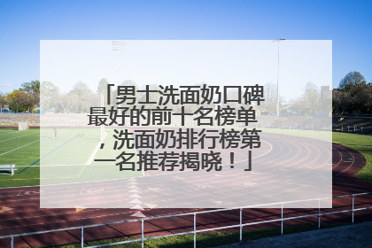 男士洗面奶口碑最好的前十名榜单，洗面奶排行榜第一名推荐揭晓！