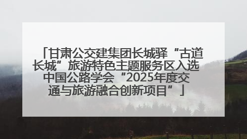 甘肃公交建集团长城驿“古道长城”旅游特色主题服务区入选中国公路学会“2025年度交通与旅游融合创新项目”