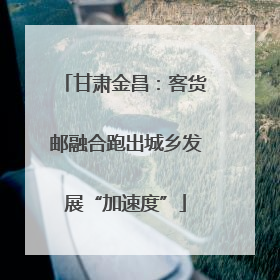 甘肃金昌：客货邮融合跑出城乡发展“加速度”
