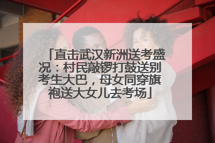 直击武汉新洲送考盛况：村民敲锣打鼓送别考生大巴，母女同穿旗袍送大女儿去考场