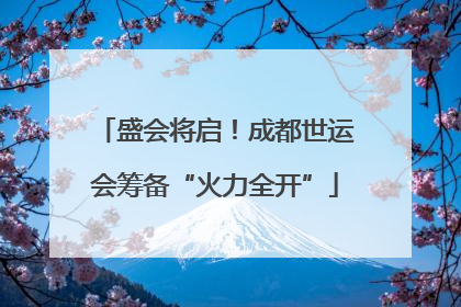 盛会将启！成都世运会筹备“火力全开”