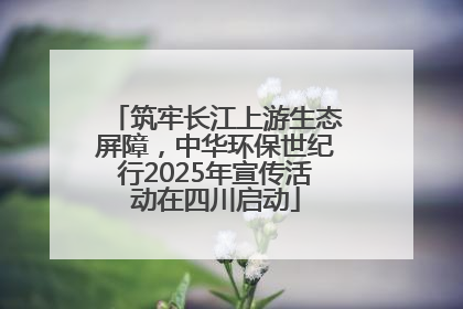 筑牢长江上游生态屏障，中华环保世纪行2025年宣传活动在四川启动