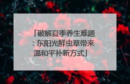 破解夏季养生难题：东阳光鲜虫草带来温和平补新方式