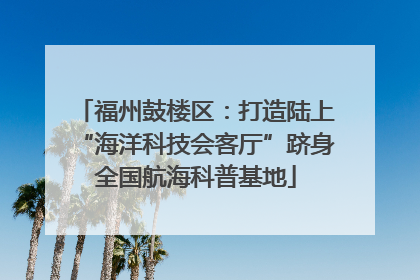 福州鼓楼区：打造陆上“海洋科技会客厅”跻身全国航海科普基地