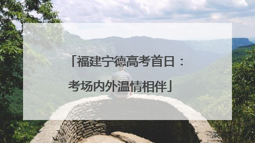 福建宁德高考首日：考场内外温情相伴