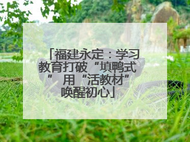 福建永定：学习教育打破“填鸭式” 用“活教材”唤醒初心