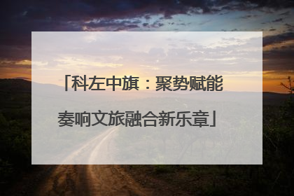 科左中旗：聚势赋能 奏响文旅融合新乐章