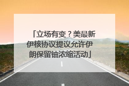 立场有变？美最新伊核协议提议允许伊朗保留铀浓缩活动