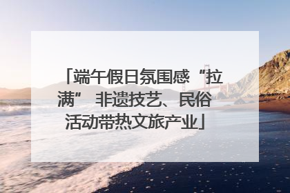 端午假日氛围感“拉满” 非遗技艺、民俗活动带热文旅产业