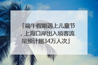 端午假期遇上儿童节，上海口岸出入境客流量预计超34万人次