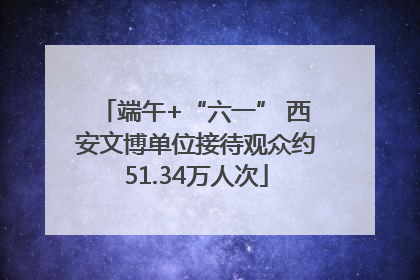 端午+“六一” 西安文博单位接待观众约51.34万人次