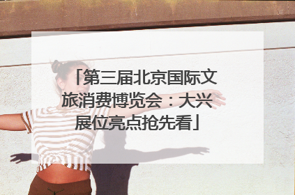 第三届北京国际文旅消费博览会：大兴展位亮点抢先看