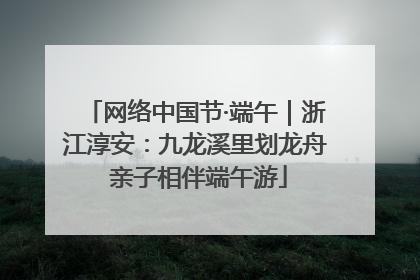 网络中国节·端午｜浙江淳安：九龙溪里划龙舟 亲子相伴端午游