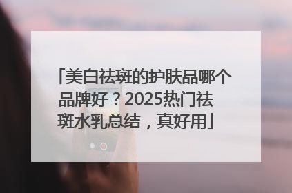 美白祛斑的护肤品哪个品牌好？2025热门祛斑水乳总结，真好用