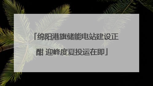 绵阳港旗储能电站建设正酣 迎峰度夏投运在即