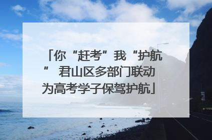 你“赶考”我“护航” 君山区多部门联动为高考学子保驾护航