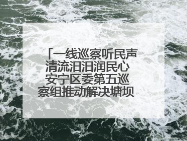 一线巡察听民声 清流汨汨润民心 安宁区委第五巡察组推动解决塘坝通水难题