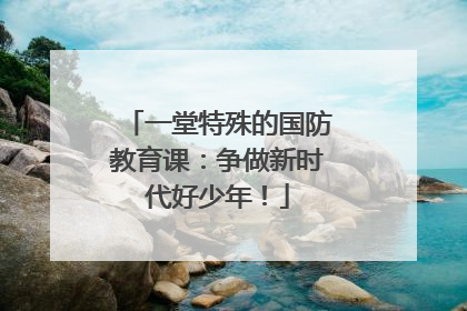 一堂特殊的国防教育课：争做新时代好少年！