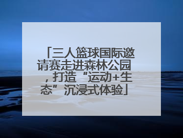 三人篮球国际邀请赛走进森林公园，打造“运动+生态”沉浸式体验