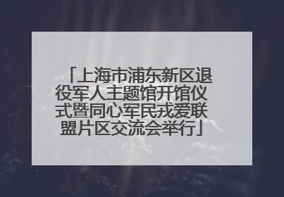 上海市浦东新区退役军人主题馆开馆仪式暨同心军民戎爱联盟片区交流会举行
