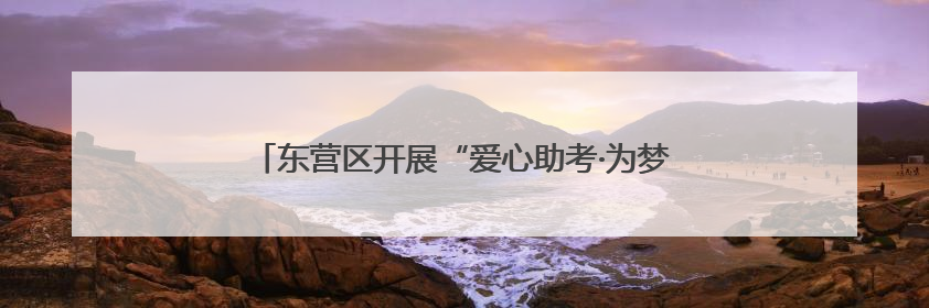 东营区开展“爱心助考·为梦护航”文明实践志愿服务活动