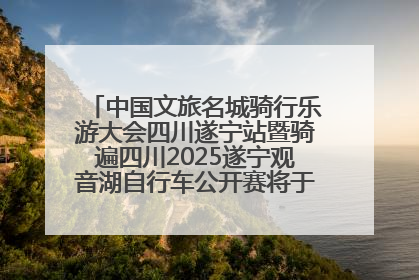 中国文旅名城骑行乐游大会四川遂宁站暨骑遍四川2025遂宁观音湖自行车公开赛将于6月22日开赛