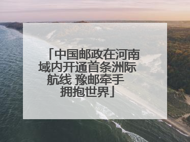 中国邮政在河南域内开通首条洲际航线 豫邮牵手 拥抱世界