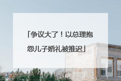 争议大了！以总理抱怨儿子婚礼被推迟