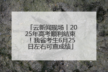 云新闻现场丨2025年高考顺利结束！我省考生6月25日左右可查成绩