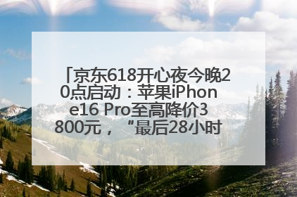 京东618开心夜今晚20点启动：苹果iPhone16 Pro至高降价3800元，“最后28小时”推出十二大补贴