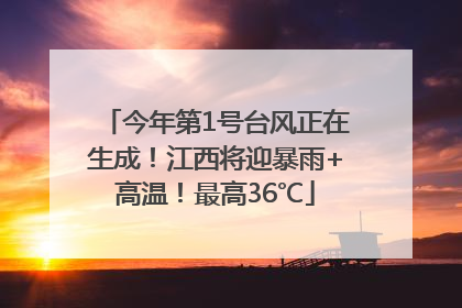 今年第1号台风正在生成！江西将迎暴雨+高温！最高36℃
