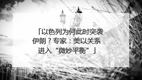 以色列为何此时突袭伊朗？专家：美以关系进入“微妙平衡”